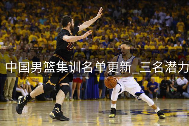 中国男篮集训名单更新 三名潜力新星遗憾离队
