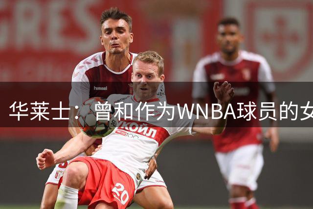 华莱士：曾和作为WNBA球员的女友单挑 要全力防守否则她真能赢我