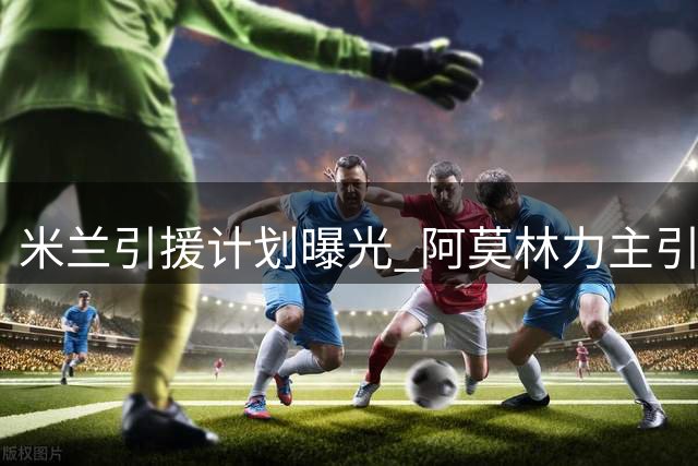 米兰引援计划曝光 阿莫林力主引进三线强援