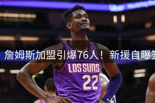詹姆斯加盟引爆76人！新援自曝签约前后电话量天壤之别