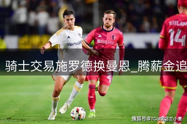 骑士交易施罗德换曼恩 腾薪金追沃特森 黄蜂补强后场